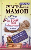 Счастье быть мамой, или 1000 идей, чтобы ребенок вырос любящим, умным, здоровым