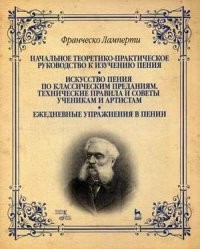 Начальное теоретико-практическое руководство к изучению пения. Искусство пения по классическим преданиям. Технические правила и советы ученикам и артистам. Ежедневные упражнения в пении. Учебное пособие