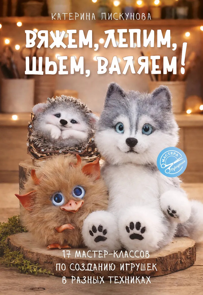 Вяжем, лепим, шьем, валяем! 17 мастер-классов по созданию игрушек в разных техниках | Мастера рукоделия