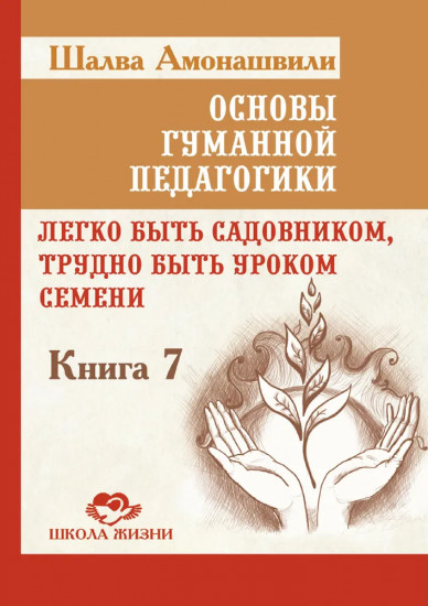 Основы гуманной педагогики. Книга 7. Легко быть садовником, трудно быть уроком семени
