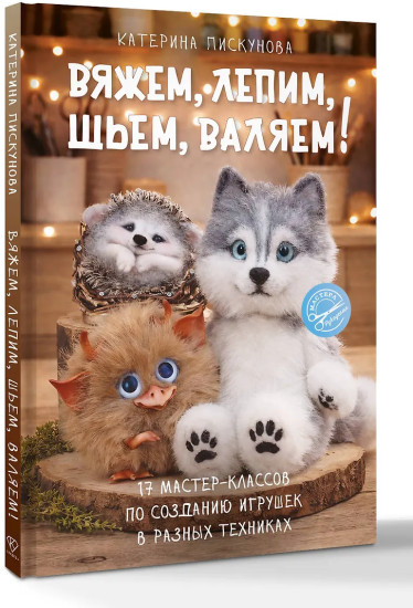 Вяжем, лепим, шьем, валяем! 17 мастер-классов по созданию игрушек в разных техниках